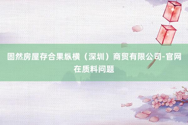 固然房屋存合果纵横（深圳）商贸有限公司-官网在质料问题
