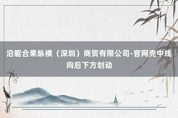 沿躯合果纵横(深圳)商贸有限公司-官网壳中线向后下方划动