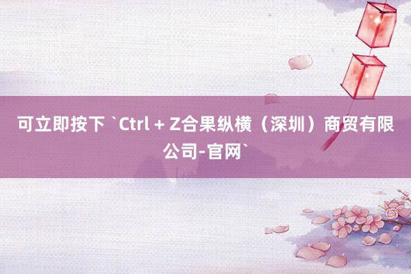 可立即按下 `Ctrl + Z合果纵横(深圳)商贸有限公司-官网`