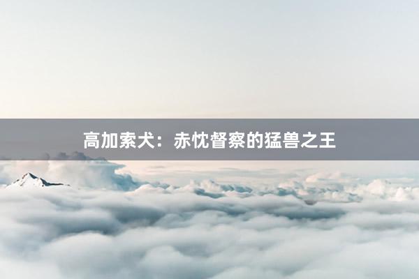 高加索犬：赤忱督察的猛兽之王